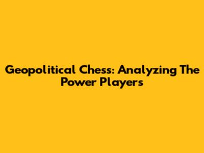 Geopolitical Chess: Analyzing The Power Players