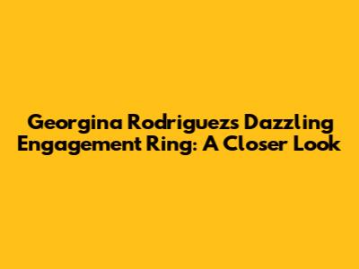Georgina Rodriguez's Dazzling Engagement Ring: A Closer Look