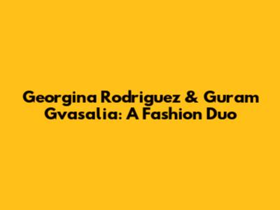 Georgina Rodriguez & Guram Gvasalia: A Fashion Duo