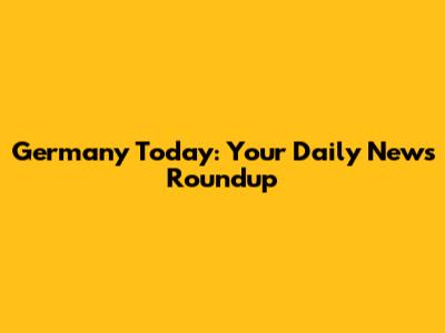 Germany Today: Your Daily News Roundup