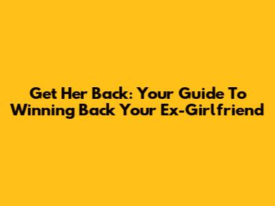 Get Her Back: Your Guide To Winning Back Your Ex-Girlfriend