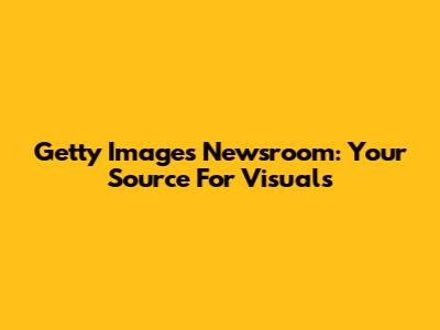 Getty Images Newsroom: Your Source For Visuals