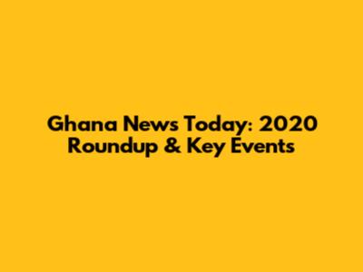 Ghana News Today: 2020 Roundup & Key Events