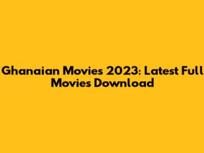 Ghanaian Movies 2023: Latest Full Movies Download