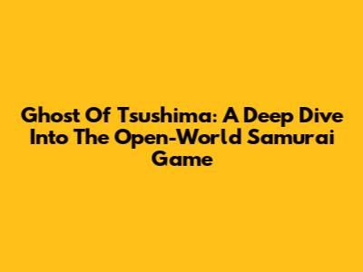 Ghost Of Tsushima: A Deep Dive Into The Open-World Samurai Game