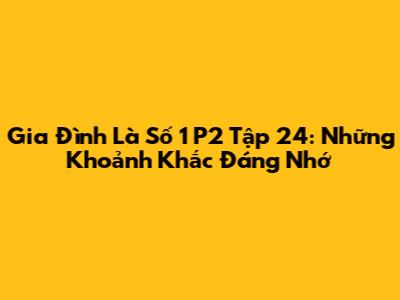 Gia Đình Là Số 1 P2 Tập 24: Những Khoảnh Khắc Đáng Nhớ