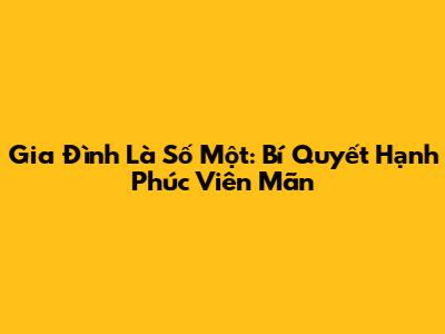 Gia Đình Là Số Một: Bí Quyết Hạnh Phúc Viên Mãn