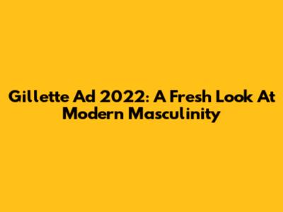 Gillette Ad 2022: A Fresh Look At Modern Masculinity