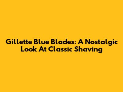 Gillette Blue Blades: A Nostalgic Look At Classic Shaving