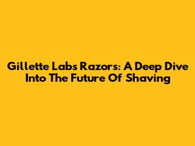 Gillette Labs Razors: A Deep Dive Into The Future Of Shaving