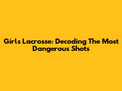 Girls Lacrosse: Decoding The Most Dangerous Shots