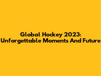 Global Hockey 2023: Unforgettable Moments And Future