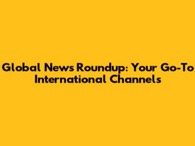 Global News Roundup: Your Go-To International Channels