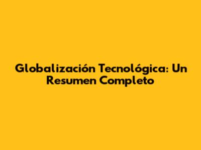 Globalización Tecnológica: Un Resumen Completo