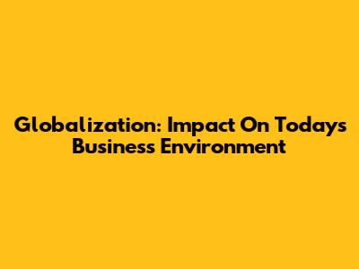 Globalization: Impact On Today's Business Environment