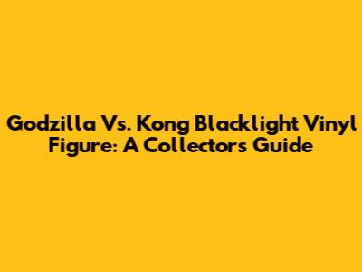 Godzilla Vs. Kong Blacklight Vinyl Figure: A Collector's Guide