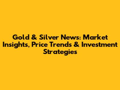 Gold & Silver News: Market Insights, Price Trends & Investment Strategies