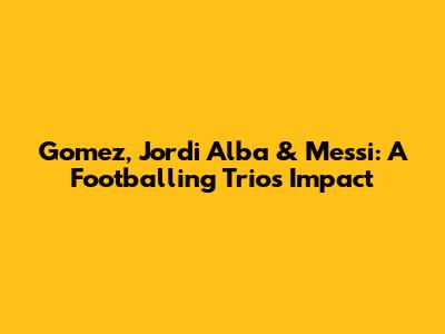 Gomez, Jordi Alba & Messi: A Footballing Trio's Impact