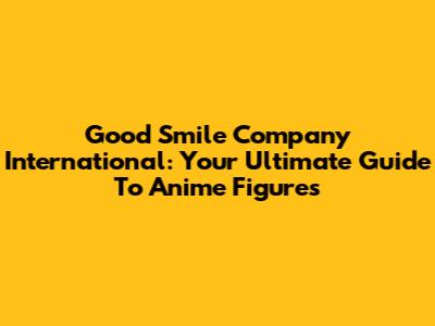 Good Smile Company International: Your Ultimate Guide To Anime Figures