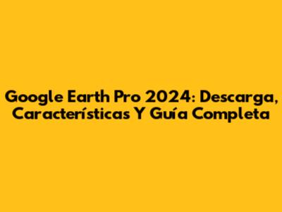 Google Earth Pro 2024: Descarga, Características Y Guía Completa