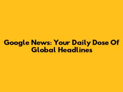 Google News: Your Daily Dose Of Global Headlines