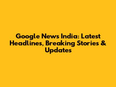 Google News India: Latest Headlines, Breaking Stories & Updates