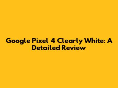 Google Pixel 4 Clearly White: A Detailed Review