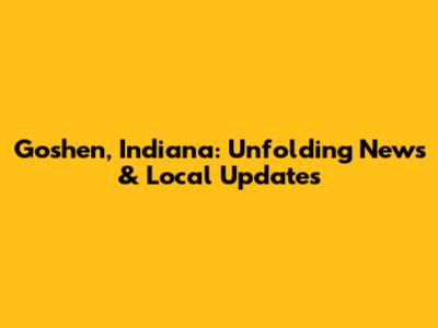 Goshen, Indiana: Unfolding News & Local Updates