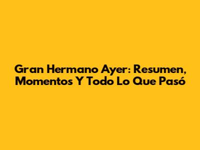 Gran Hermano Ayer: Resumen, Momentos Y Todo Lo Que Pasó