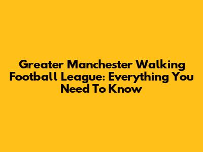 Greater Manchester Walking Football League: Everything You Need To Know