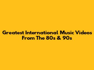 Greatest International Music Videos From The 80s & 90s