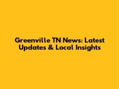 Greenville TN News: Latest Updates & Local Insights