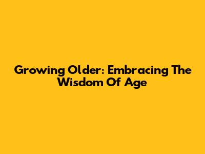 Growing Older: Embracing The Wisdom Of Age