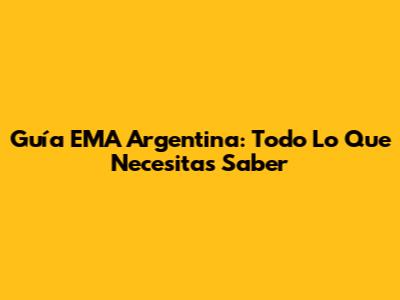 Guía EMA Argentina: Todo Lo Que Necesitas Saber