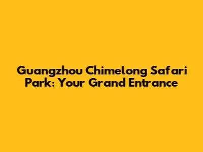Guangzhou Chimelong Safari Park: Your Grand Entrance