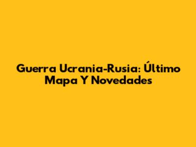Guerra Ucrania-Rusia: Último Mapa Y Novedades