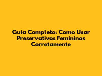 Guia Completo: Como Usar Preservativos Femininos Corretamente