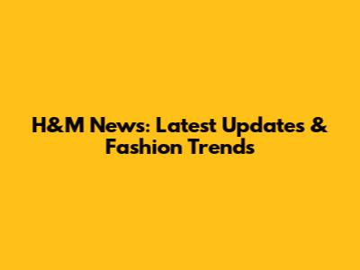 H&M News: Latest Updates & Fashion Trends