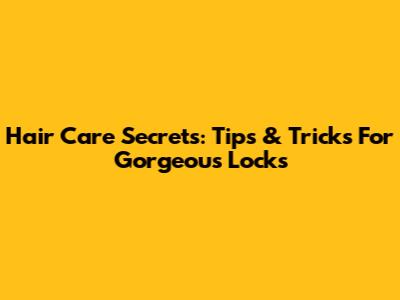 Hair Care Secrets: Tips & Tricks For Gorgeous Locks