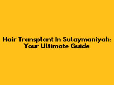 Hair Transplant In Sulaymaniyah: Your Ultimate Guide