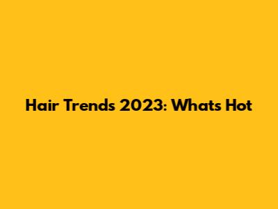 Hair Trends 2023: What's Hot