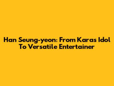 Han Seung-yeon: From Kara's Idol To Versatile Entertainer