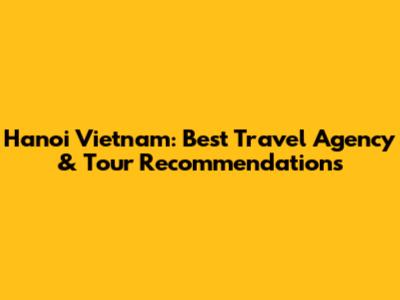 Hanoi Vietnam: Best Travel Agency & Tour Recommendations
