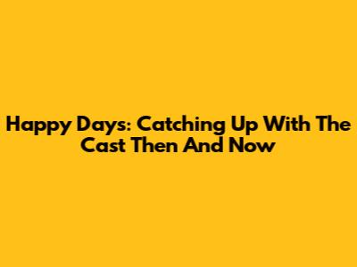 Happy Days: Catching Up With The Cast Then And Now