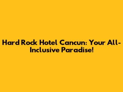 Hard Rock Hotel Cancun: Your All-Inclusive Paradise!