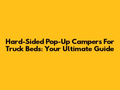 Hard-Sided Pop-Up Campers For Truck Beds: Your Ultimate Guide