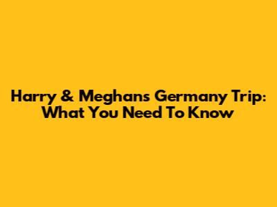 Harry & Meghan's Germany Trip: What You Need To Know