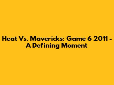 Heat Vs. Mavericks: Game 6 2011 - A Defining Moment