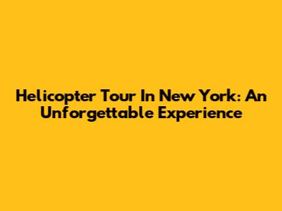 Helicopter Tour In New York: An Unforgettable Experience