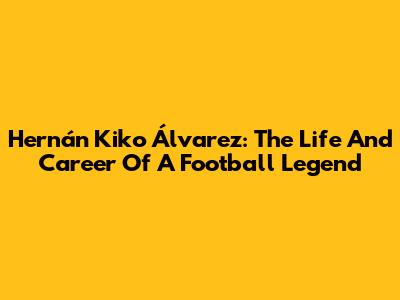 Hernán Kiko Álvarez: The Life And Career Of A Football Legend